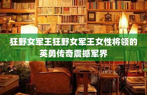 狂野女军王狂野女军王女性将领的英勇传奇震撼军界
