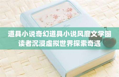 道具小说奇幻道具小说风靡文学圈读者沉浸虚拟世界探索奇遇