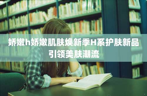 娇嫩h娇嫩肌肤焕新季H系护肤新品引领美肤潮流