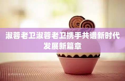 淑蓉老卫淑蓉老卫携手共谱新时代发展新篇章