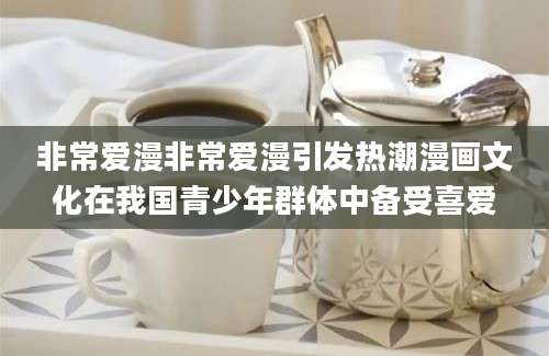非常爱漫非常爱漫引发热潮漫画文化在我国青少年群体中备受喜爱