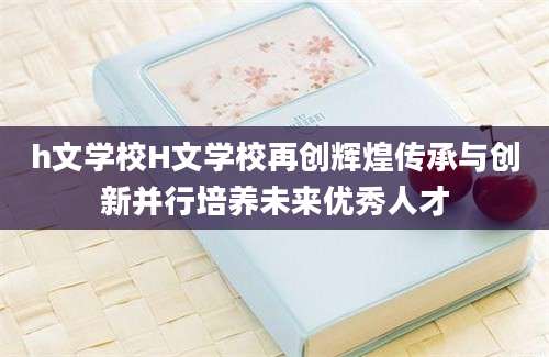 h文学校H文学校再创辉煌传承与创新并行培养未来优秀人才