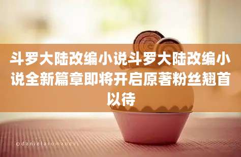 斗罗大陆改编小说斗罗大陆改编小说全新篇章即将开启原著粉丝翘首以待