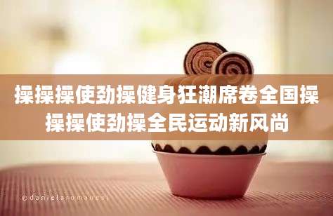 操操操使劲操健身狂潮席卷全国操操操使劲操全民运动新风尚