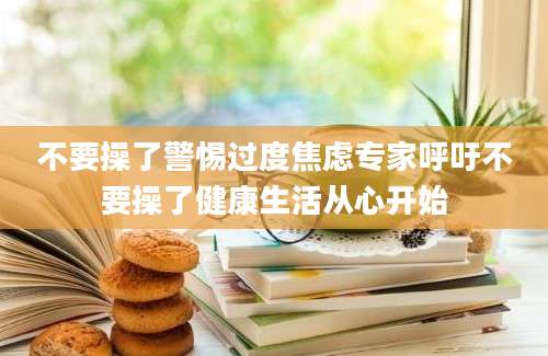 不要操了警惕过度焦虑专家呼吁不要操了健康生活从心开始
