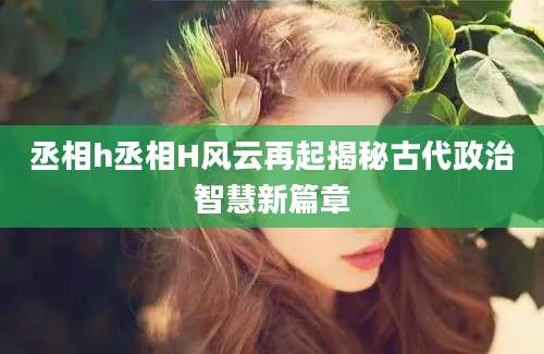 丞相h丞相H风云再起揭秘古代政治智慧新篇章