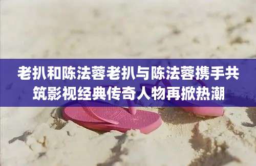 老扒和陈法蓉老扒与陈法蓉携手共筑影视经典传奇人物再掀热潮