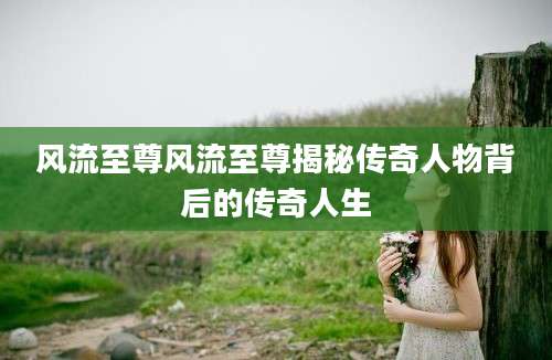 风流至尊风流至尊揭秘传奇人物背后的传奇人生