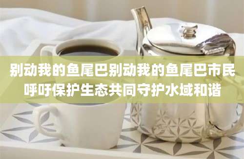 别动我的鱼尾巴别动我的鱼尾巴市民呼吁保护生态共同守护水域和谐