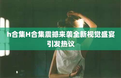 h合集H合集震撼来袭全新视觉盛宴引发热议