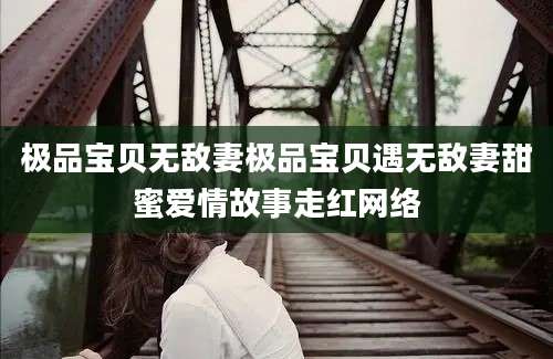 极品宝贝无敌妻极品宝贝遇无敌妻甜蜜爱情故事走红网络