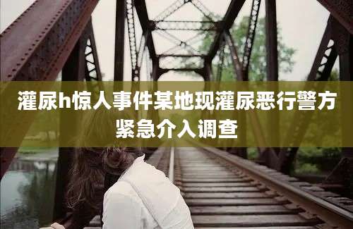 灌尿h惊人事件某地现灌尿恶行警方紧急介入调查