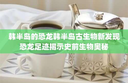 韩半岛的恐龙韩半岛古生物新发现恐龙足迹揭示史前生物奥秘