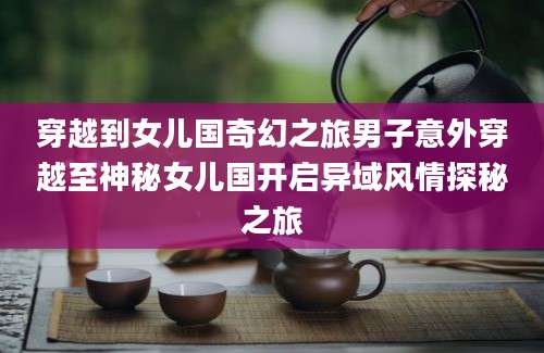 穿越到女儿国奇幻之旅男子意外穿越至神秘女儿国开启异域风情探秘之旅