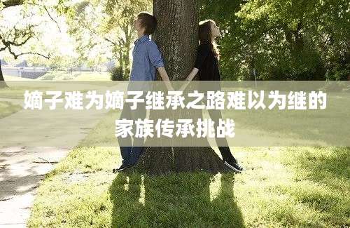 嫡子难为嫡子继承之路难以为继的家族传承挑战