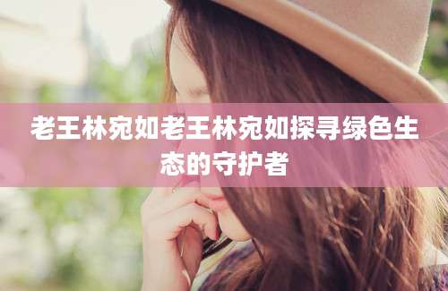 老王林宛如老王林宛如探寻绿色生态的守护者