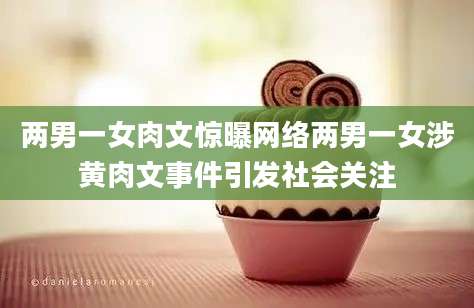两男一女肉文惊曝网络两男一女涉黄肉文事件引发社会关注