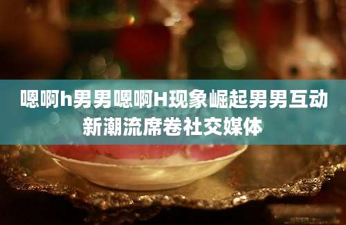 嗯啊h男男嗯啊H现象崛起男男互动新潮流席卷社交媒体