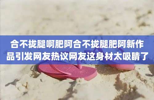 合不拢腿啊肥阿合不拢腿肥阿新作品引发网友热议网友这身材太吸睛了
