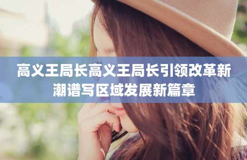 高义王局长高义王局长引领改革新潮谱写区域发展新篇章