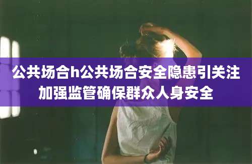 公共场合h公共场合安全隐患引关注加强监管确保群众人身安全