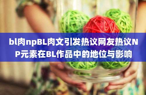 bl肉npBL肉文引发热议网友热议NP元素在BL作品中的地位与影响