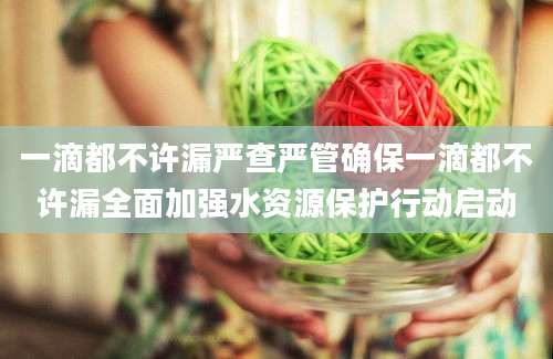 一滴都不许漏严查严管确保一滴都不许漏全面加强水资源保护行动启动