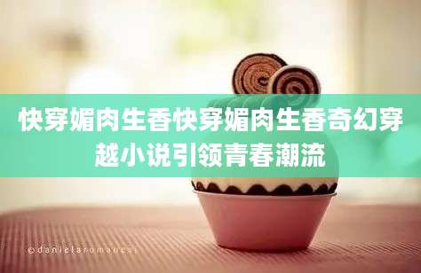快穿媚肉生香快穿媚肉生香奇幻穿越小说引领青春潮流