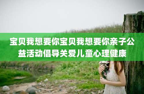 宝贝我想要你宝贝我想要你亲子公益活动倡导关爱儿童心理健康