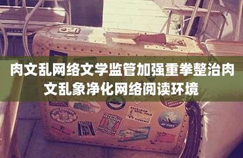 肉文乱网络文学监管加强重拳整治肉文乱象净化网络阅读环境