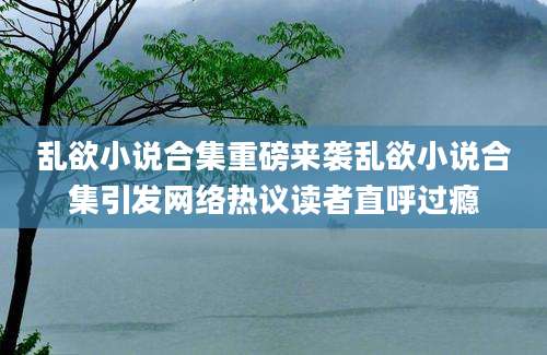 乱欲小说合集重磅来袭乱欲小说合集引发网络热议读者直呼过瘾
