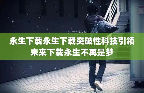 永生下载永生下载突破性科技引领未来下载永生不再是梦