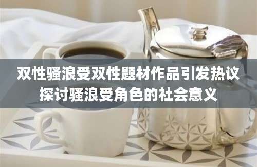双性骚浪受双性题材作品引发热议探讨骚浪受角色的社会意义