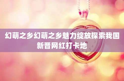 幻萌之乡幻萌之乡魅力绽放探索我国新晋网红打卡地
