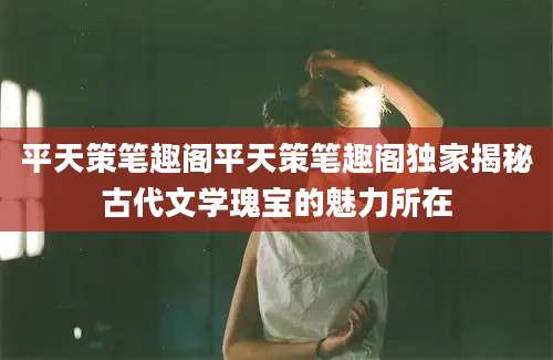 平天策笔趣阁平天策笔趣阁独家揭秘古代文学瑰宝的魅力所在