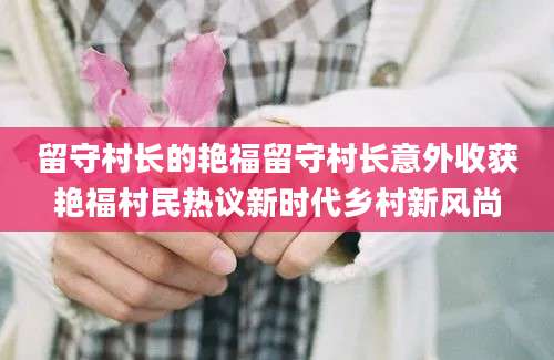 留守村长的艳福留守村长意外收获艳福村民热议新时代乡村新风尚