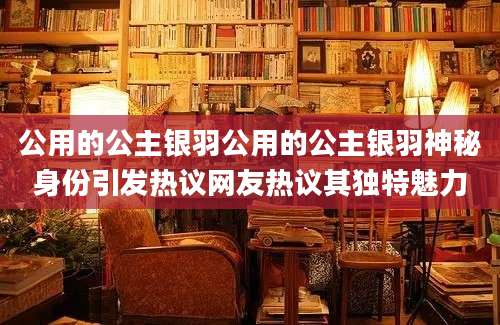 公用的公主银羽公用的公主银羽神秘身份引发热议网友热议其独特魅力