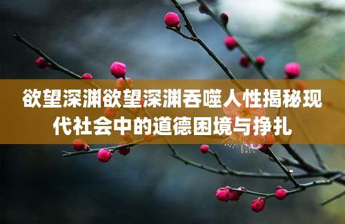 欲望深渊欲望深渊吞噬人性揭秘现代社会中的道德困境与挣扎