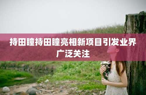 持田瞳持田瞳亮相新项目引发业界广泛关注