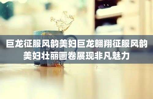 巨龙征服风韵美妇巨龙翱翔征服风韵美妇壮丽画卷展现非凡魅力