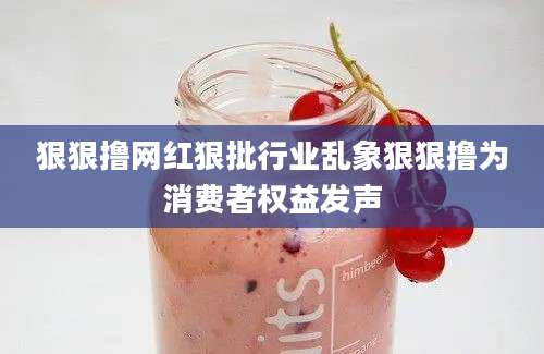 狠狠撸网红狠批行业乱象狠狠撸为消费者权益发声