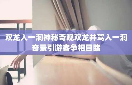 双龙入一洞神秘奇观双龙并驾入一洞奇景引游客争相目睹