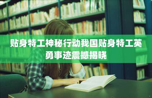 贴身特工神秘行动我国贴身特工英勇事迹震撼揭晓