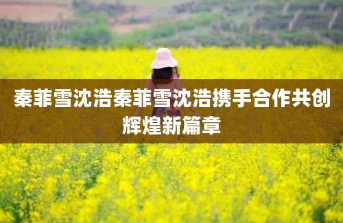 秦菲雪沈浩秦菲雪沈浩携手合作共创辉煌新篇章