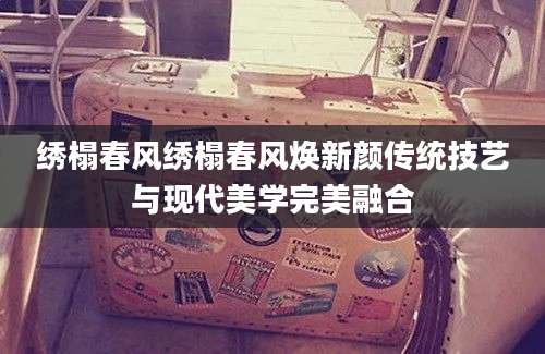 绣榻春风绣榻春风焕新颜传统技艺与现代美学完美融合