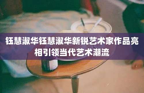 钰慧淑华钰慧淑华新锐艺术家作品亮相引领当代艺术潮流