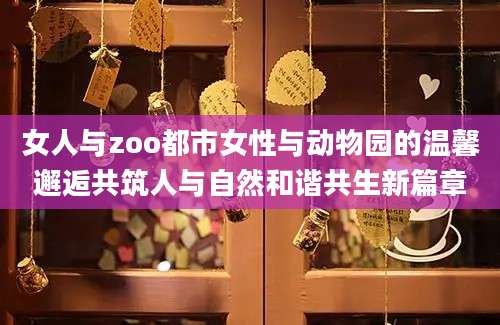 女人与zoo都市女性与动物园的温馨邂逅共筑人与自然和谐共生新篇章