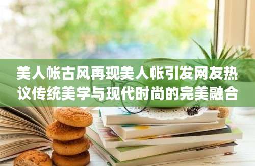 美人帐古风再现美人帐引发网友热议传统美学与现代时尚的完美融合