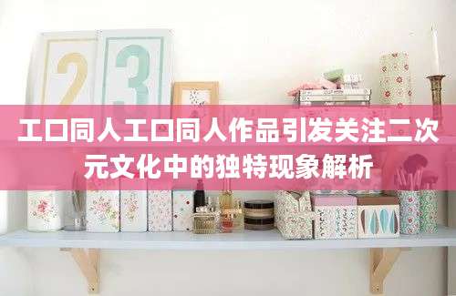 工口同人工口同人作品引发关注二次元文化中的独特现象解析