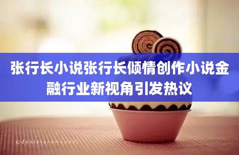 张行长小说张行长倾情创作小说金融行业新视角引发热议